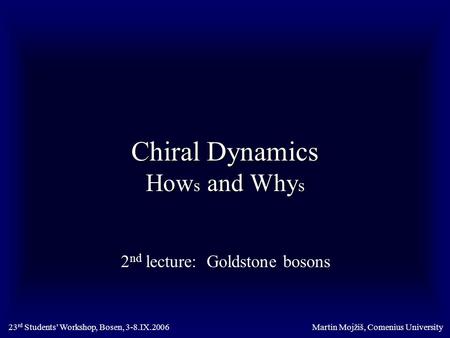 Chiral Dynamics How s and Why s 2 nd lecture: Goldstone bosons Martin Mojžiš, Comenius University23 rd Students’ Workshop, Bosen, 3-8.IX.2006.