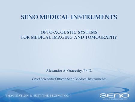 SENO MEDICAL INSTRUMENTS OPTO-ACOUSTIC SYSTEMS FOR MEDICAL IMAGING AND TOMOGRAPHY Alexander A. Oraevsky, Ph.D. Chief Scientific Officer, Seno Medical Instruments.