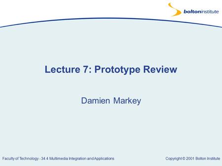 Copyright © 2001 Bolton Institute Faculty of Technology - 34.4 Multimedia Integration and Applications Lecture 7: Prototype Review Damien Markey.