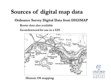 Sources of digital map data Ordnance Survey Digital Data from DIGIMAP Raster data also available Georeferenced for use in a GIS Historic OS mapping.