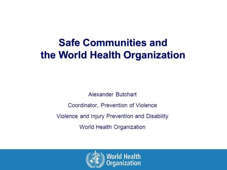Safe Communities and the World Health Organization Alexander Butchart Coordinator, Prevention of Violence Violence and Injury Prevention and Disability.