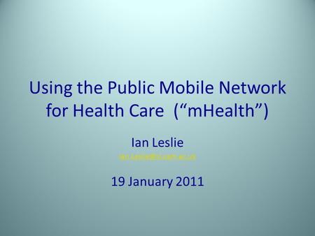 Using the Public Mobile Network for Health Care (“mHealth”) Ian Leslie 19 January 2011.
