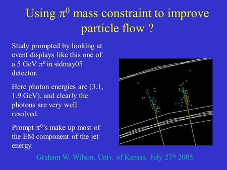 Using  0 mass constraint to improve particle flow ? Graham W. Wilson, Univ. of Kansas, July 27 th 2005 Study prompted by looking at event displays like.