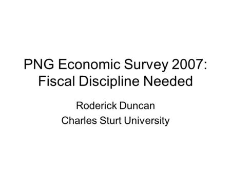 PNG Economic Survey 2007: Fiscal Discipline Needed Roderick Duncan Charles Sturt University.