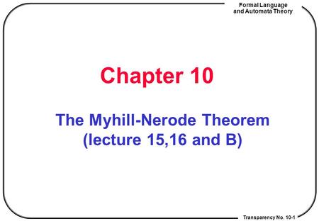 Transparency No. 10-1 Formal Language and Automata Theory Chapter 10 The Myhill-Nerode Theorem (lecture 15,16 and B)