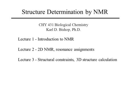 Structure Determination by NMR CHY 431 Biological Chemistry Karl D. Bishop, Ph.D. Lecture 1 - Introduction to NMR Lecture 2 - 2D NMR, resonance assignments.