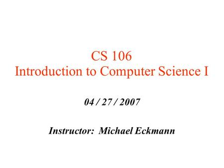 CS 106 Introduction to Computer Science I 04 / 27 / 2007 Instructor: Michael Eckmann.