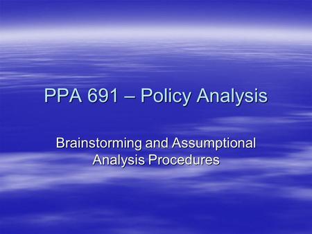 PPA 691 – Policy Analysis Brainstorming and Assumptional Analysis Procedures.