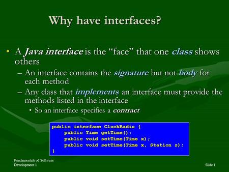 Fundamentals of Software Development 1Slide 1 Why have interfaces? A Java interface is the “face” that one class shows othersA Java interface is the “face”