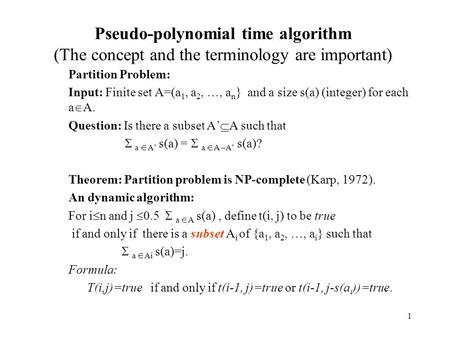 1 Pseudo-polynomial time algorithm (The concept and the terminology are important) Partition Problem: Input: Finite set A=(a 1, a 2, …, a n } and a size.