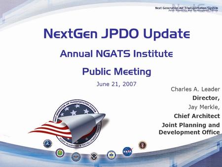 NextGen JPDO Update Annual NGATS Institute Public Meeting June 21, 2007 Charles A. Leader Director, Jay Merkle, Chief Architect Joint Planning and Development.