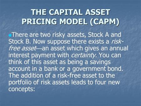 THE CAPITAL ASSET PRICING MODEL (CAPM) There are two risky assets, Stock A and Stock B. Now suppose there exists a risk- free asset — an asset which gives.