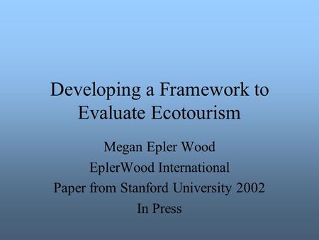 Developing a Framework to Evaluate Ecotourism Megan Epler Wood EplerWood International Paper from Stanford University 2002 In Press.