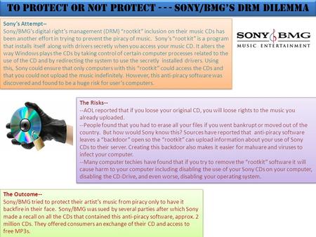 To Protect or Not Protect - - - Sony/BMG’s DRM Dilemma Sony’s Attempt-- Sony/BMG’s digital right’s management (DRM) “rootkit” inclusion on their music.