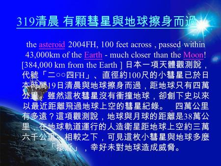 319 清晨 有顆彗星與地球擦身而過 the asteroid 2004FH, 100 feet across, passed within 43,000km of the Earth - much closer than the Moon! [384,000 km from the Earth ]