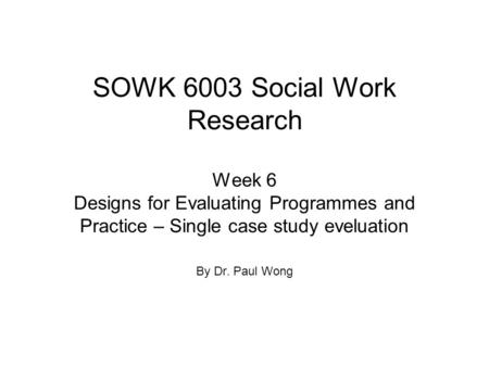 SOWK 6003 Social Work Research Week 6 Designs for Evaluating Programmes and Practice – Single case study eveluation By Dr. Paul Wong.