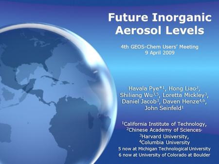 Future Inorganic Aerosol Levels 4th GEOS-Chem Users’ Meeting 9 April 2009 Havala Pye* 1, Hong Liao 2, Shiliang Wu 3,5, Loretta Mickley 3, Daniel Jacob.