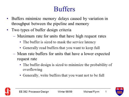 EE 382 Processor DesignWinter 98/99Michael Flynn 1 Buffers Buffers minimize memory delays caused by variation in throughput between the pipeline and memory.