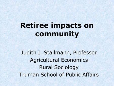 Retiree impacts on community Judith I. Stallmann, Professor Agricultural Economics Rural Sociology Truman School of Public Affairs.