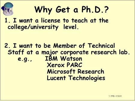 1 FPB -1/10/01 Why Get a Ph.D.? 1. I want a license to teach at the college/university level. 2. I want to be Member of Technical Staff at a major corporate.