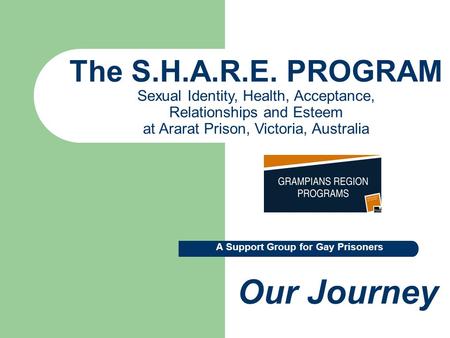 The S.H.A.R.E. PROGRAM Sexual Identity, Health, Acceptance, Relationships and Esteem at Ararat Prison, Victoria, Australia Our Journey A Support Group.