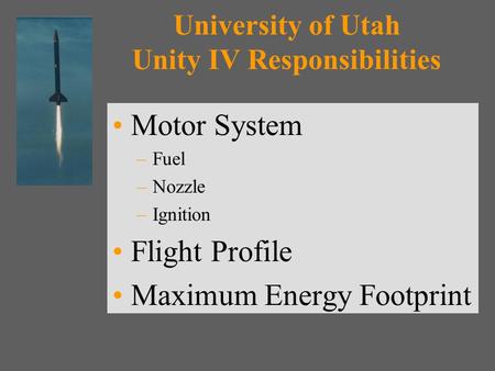 University of Utah Unity IV Responsibilities Motor System –Fuel –Nozzle –Ignition Flight Profile Maximum Energy Footprint.