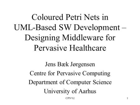 CPN'021 Coloured Petri Nets in UML-Based SW Development – Designing Middleware for Pervasive Healthcare Jens Bæk Jørgensen Centre for Pervasive Computing.