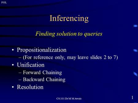 1 FOL CS 331 Dr M M Awais Inferencing Finding solution to queries Propositionalization –(For reference only, may leave slides 2 to 7) Unification –Forward.