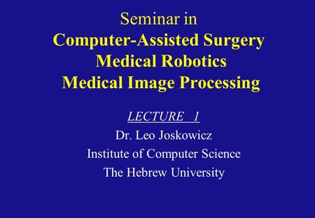 Seminar in Computer-Assisted Surgery Medical Robotics Medical Image Processing LECTURE 1 Dr. Leo Joskowicz Institute of Computer Science The Hebrew University.