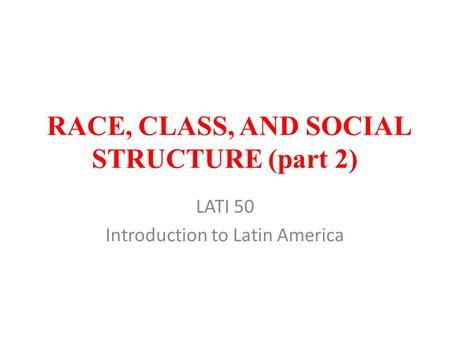 RACE, CLASS, AND SOCIAL STRUCTURE (part 2) LATI 50 Introduction to Latin America.