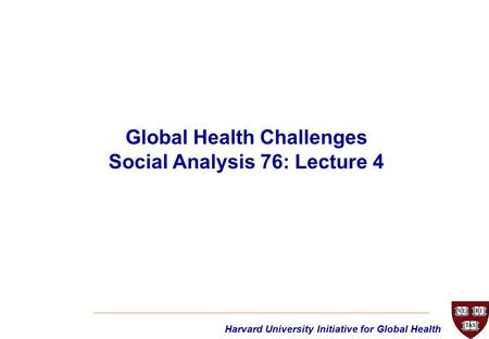 Harvard University Initiative for Global Health Global Health Challenges Social Analysis 76: Lecture 4.