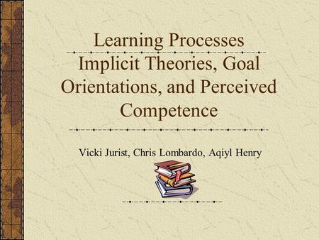 Learning Processes Implicit Theories, Goal Orientations, and Perceived Competence Vicki Jurist, Chris Lombardo, Aqiyl Henry.