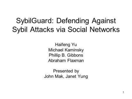 1 SybilGuard: Defending Against Sybil Attacks via Social Networks Haifeng Yu Michael Kaminsky Phillip B. Gibbons Abraham Flaxman Presented by John Mak,