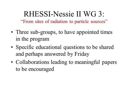 RHESSI-Nessie II WG 3: “From sites of radiation to particle sources” Three sub-groups, to have appointed times in the program Specific educational questions.