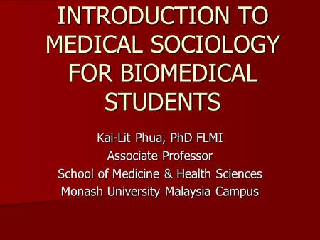 INTRODUCTION TO MEDICAL SOCIOLOGY FOR BIOMEDICAL STUDENTS Kai-Lit Phua, PhD FLMI Associate Professor School of Medicine & Health Sciences Monash University.