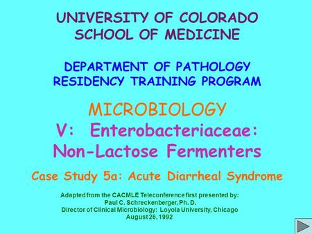 UNIVERSITY OF COLORADO SCHOOL OF MEDICINE DEPARTMENT OF PATHOLOGY RESIDENCY TRAINING PROGRAM MICROBIOLOGY V: Enterobacteriaceae: Non-Lactose Fermenters.