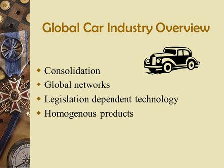 Global Car Industry Overview  Consolidation  Global networks  Legislation dependent technology  Homogenous products.