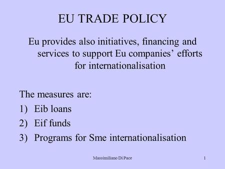 Massimiliano Di Pace1 EU TRADE POLICY Eu provides also initiatives, financing and services to support Eu companies’ efforts for internationalisation The.