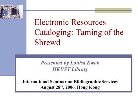 Electronic Resources Cataloging: Taming of the Shrewd Presented by Louisa Kwok HKUST Library International Seminar on Bibliographic Services August 28.