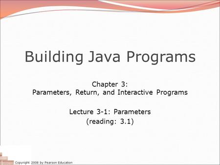 Copyright 2008 by Pearson Education Building Java Programs Chapter 3: Parameters, Return, and Interactive Programs Lecture 3-1: Parameters (reading: 3.1)