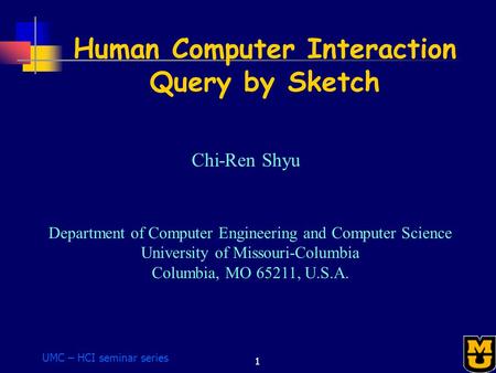 UMC – HCI seminar series 1 Human Computer Interaction Query by Sketch Chi-Ren Shyu Department of Computer Engineering and Computer Science University of.