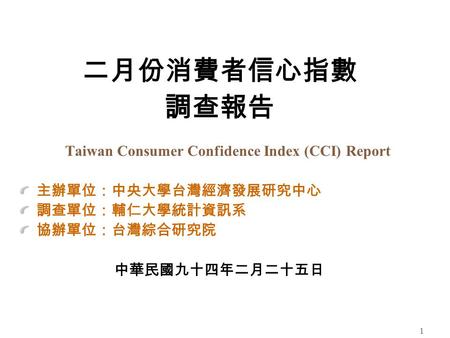 1 二月份消費者信心指數 調查報告 Taiwan Consumer Confidence Index (CCI) Report 主辦單位：中央大學台灣經濟發展研究中心 調查單位：輔仁大學統計資訊系 協辦單位：台灣綜合研究院 中華民國九十四年二月二十五日.