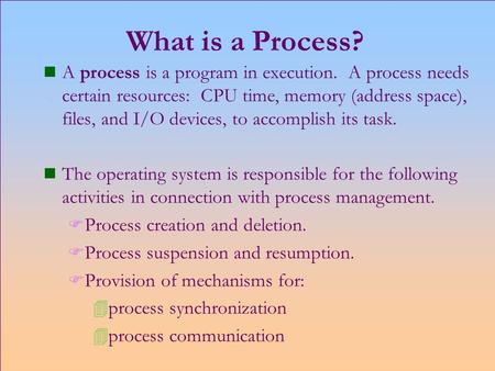 What is a Process? n A process is a program in execution. A process needs certain resources: CPU time, memory (address space), files, and I/O devices,