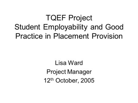 TQEF Project Student Employability and Good Practice in Placement Provision Lisa Ward Project Manager 12 th October, 2005.