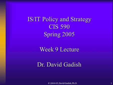 © 2004-05, David Gadish, Ph.D.1 IS/IT Policy and Strategy CIS 590 Spring 2005 Week 9 Lecture Dr. David Gadish.