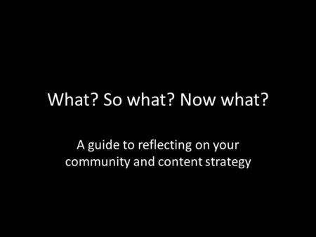 What? So what? Now what? A guide to reflecting on your community and content strategy.