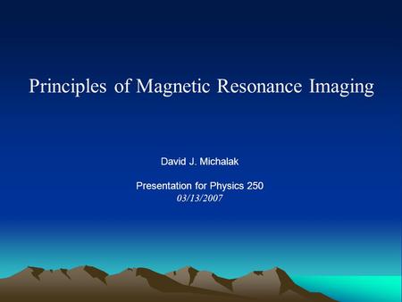 Principles of Magnetic Resonance Imaging David J. Michalak Presentation for Physics 250 03/13/2007.