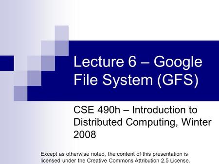 Lecture 6 – Google File System (GFS) CSE 490h – Introduction to Distributed Computing, Winter 2008 Except as otherwise noted, the content of this presentation.