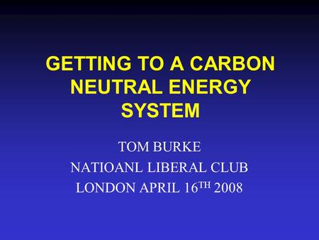 GETTING TO A CARBON NEUTRAL ENERGY SYSTEM TOM BURKE NATIOANL LIBERAL CLUB LONDON APRIL 16 TH 2008.