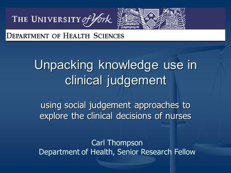 Unpacking knowledge use in clinical judgement using social judgement approaches to explore the clinical decisions of nurses Carl Thompson Department of.